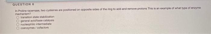 QUESTION 6
In Proline racemase, two cysteines are positioned on opposite sides of the ring to add and remove protons This is an example of what type of enzyme
mechanism?
O transition state stabilization
O general acid/base catalysis
O nucleophilic intermediate
O coenzymes / cofactors
