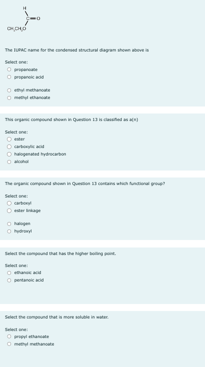 H
CHỊCHO
The IUPAC name for the condensed structural diagram shown above is
Select one:
O propanoate
Ọ propanoic acid
FO
O
ethyl methanoate
O methyl ethanoate
This organic compound shown in Question 13 is classified as a(n)
Select one:
Oester
O carboxylic acid
O halogenated hydrocarbon
O alcohol
The organic compound shown in Question 13 contains which functional group?
Select one:
carboxyl
Oester linkage
O halogen
O hydroxyl
Select the compound that has the higher boiling point.
Select one:
O ethanoic acid
O pentanoic acid
Select the compound that is more soluble in water.
Select one:
O propyl ethanoate
O methyl methanoate