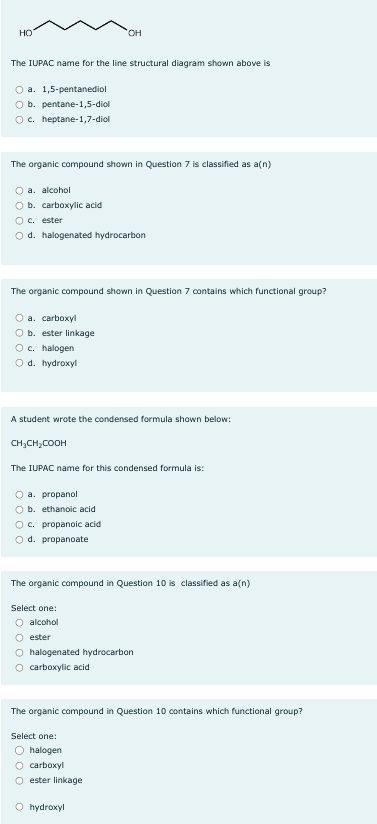 HO
The IUPAC name for the line structural diagram shown above is
O
a. 1,5-pentanediol
O b. pentane-1,5-diol
O c. heptane-1,7-diol
The organic compound shown in Question 7 is classified as a(n)
O a. alcohol
O b. carboxylic acid
O c. ester
Od. halogenated hydrocarbon
The organic compound shown in Question 7 contains which functional group?
O a. carboxyl
O b. ester linkage
O c. halogen
Od. hydroxyl
OH
A student wrote the condensed formula shown below:
CH₂CH₂COOH
The IUPAC name for this condensed formula is:
O a. propanol
O b. ethanoic acid
O c. propanoic acid
O d. propanoate
The organic compound in Question 10 is classified as a(n)
Select one:
O alcohol
Oester
O halogenated hydrocarbon
O carboxylic acid
The organic compound in Question 10 contains which functional group?
Select one:
O halogen
O carboxyl
Oester linkage
O hydroxyl