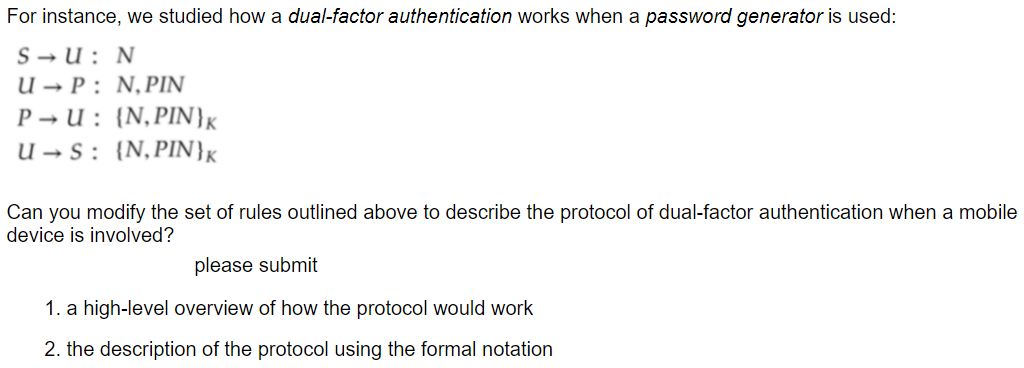 For instance, we studied how a dual-factor authentication works when a password generator is used:
S → U : N
U → P : N,PIN
P → U : {N,PIN}x
U → S: {N,PIN}K
Can you modify the set of rules outlined above to describe the protocol of dual-factor authentication when a mobile
device is involved?
please submit
1. a high-level overview of how the protocol would work
2. the description of the protocol using the formal notation
