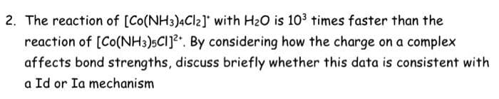 2. The reaction of [Co(NH3)4Cl2]' with H20 is 103 times faster than the
reaction of [Co(NH3)5CI]?. By considering how the charge on a complex
affects bond strengths, discuss briefly whether this data is consistent with
a Id or Ia mechanism
