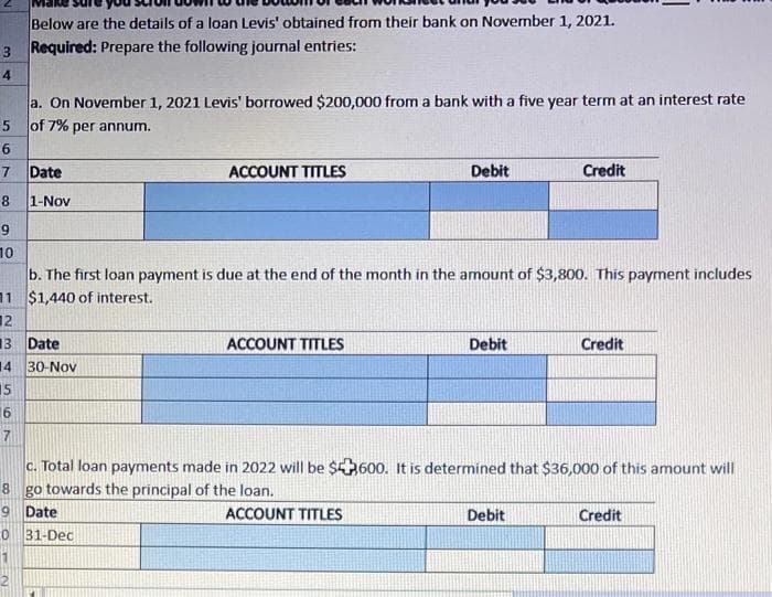 Below are the details of a loan Levis' obtained from their bank on November 1, 2021.
3 Required: Prepare the following journal entries:
a. On November 1, 2021 Levis' borrowed $200,000 from a bank with a five year term at an interest rate
of 7% per annum.
6
7 Date
ACCOUNT TITLES
Debit
Credit
8.
1-Nov
9
10
b. The first loan payment is due at the end of the month in the amount of $3,800. This payment includes
11 $1,440 of interest.
12
13
Date
ACCOUNT TITLES
Debit
Credit
14
30-Nov
15
c. Total loan payments made in 2022 will be $600. It is determined that $36,000 of this amount will
8 go towards the principal of the loan.
9 Date
ACCOUNT TITLES
Debit
Credit
31-Dec
