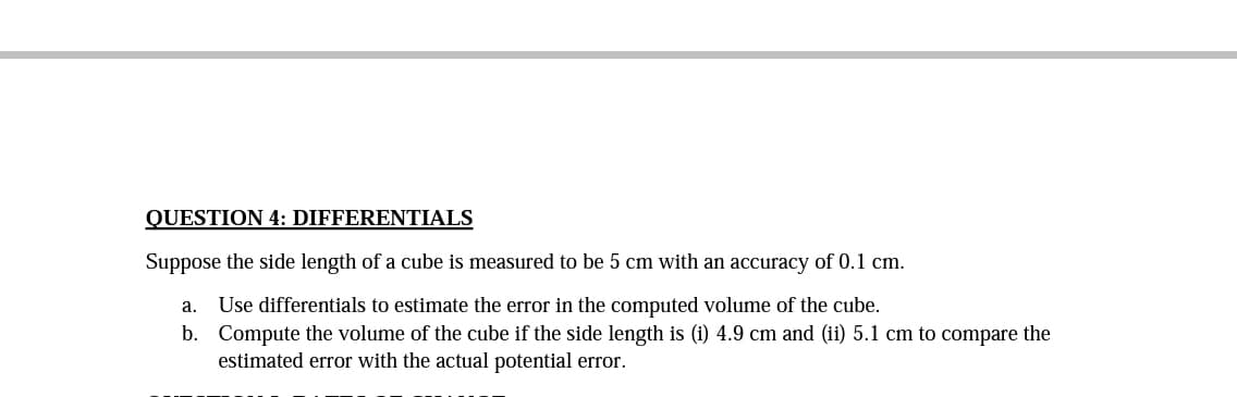 QUESTION 4: DIFFERENTIALS
Suppose the side length of a cube is measured to be 5 cm with an accuracy of 0.1 cm.
а.
Use differentials to estimate the error in the computed volume of the cube.
b. Compute the volume of the cube if the side length is (i) 4.9 cm and (ii) 5.1 cm to compare the
estimated error with the actual potential error.
