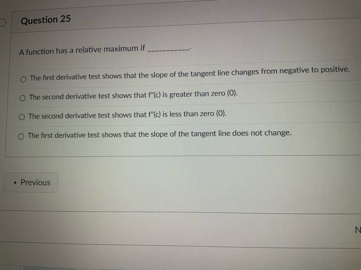 Question 25
A function has a relative maximum if
O The first derivative test shows that the slope of the tangent line changes from negative to positive.
O The second derivative test shows that f"(c) is greater than zero (0).
O The second derivative test shows that f"(c) is less than zero (0).
The first derivative test shows that the slope of the tangent line does not change.
< Previous
N