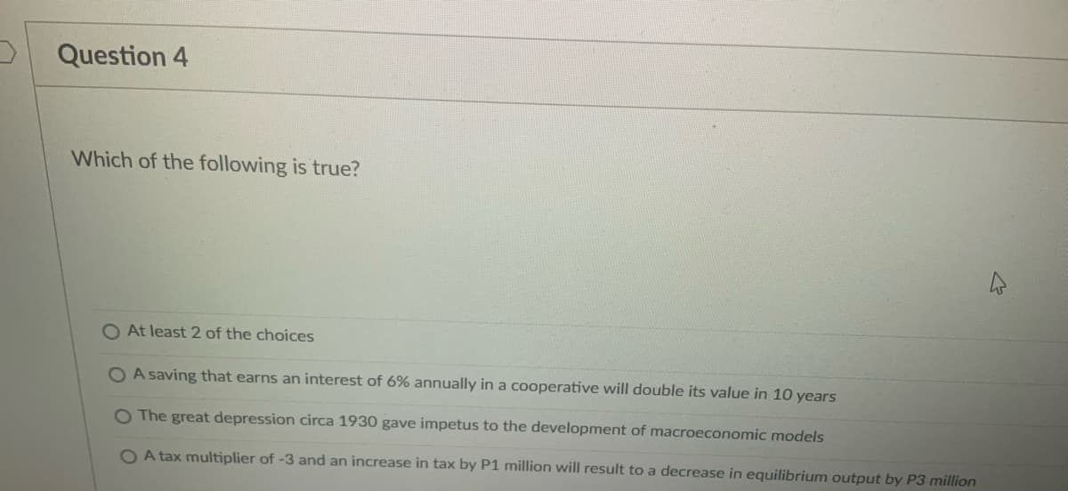 Question 4
Which of the following is true?
O At least 2 of the choices
OA saving that earns an interest of 6% annually in a cooperative will double its value in 10 years
O The great depression circa 1930 gave impetus to the development of macroeconomic models
OA tax multiplier of -3 and an increase in tax by P1 million will result to a decrease in equilibrium output by P3 million