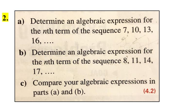 2.
a) Determine an algebraic expression for
the nth term of the sequence 7, 10, 13,
16, ....
b) Determine an algebraic expression for
the nth term of the sequence 8, 11, 14,
17, ....
c) Compare your algebraic expressions in
parts (a) and (b).
(4.2)