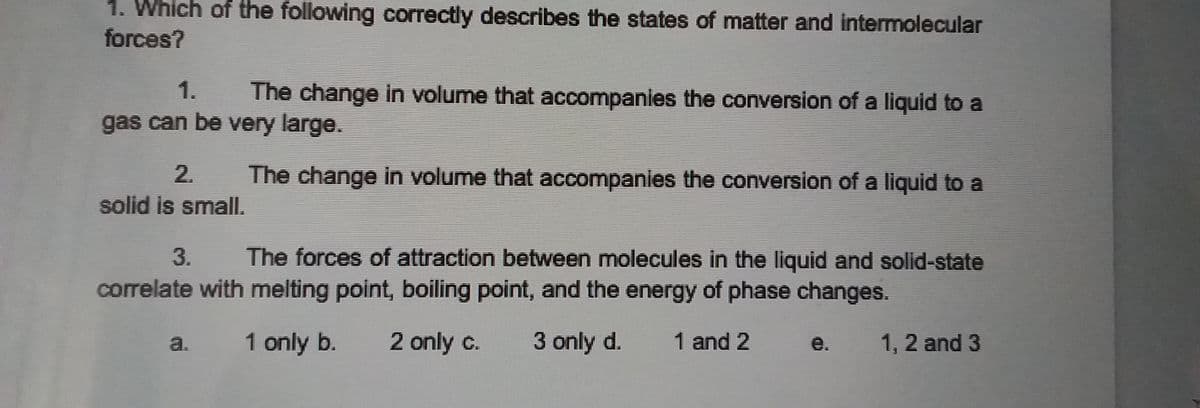 1. Which of the following correctly describes the states of matter and intermolecular
forces?
1.
The change in volume that accompanies the conversion of a liquid to a
gas can be very large.
2.
The change in volume that accompanies the conversion of a liquid to a
solid is small.
3.
The forces of attraction between molecules in the liquid and solid-state
correlate with melting point, boiling point, and the energy of phase changes.
a. 1 only b.
2 only c.
3 only d.
1 and 2 e.
1, 2 and 3

