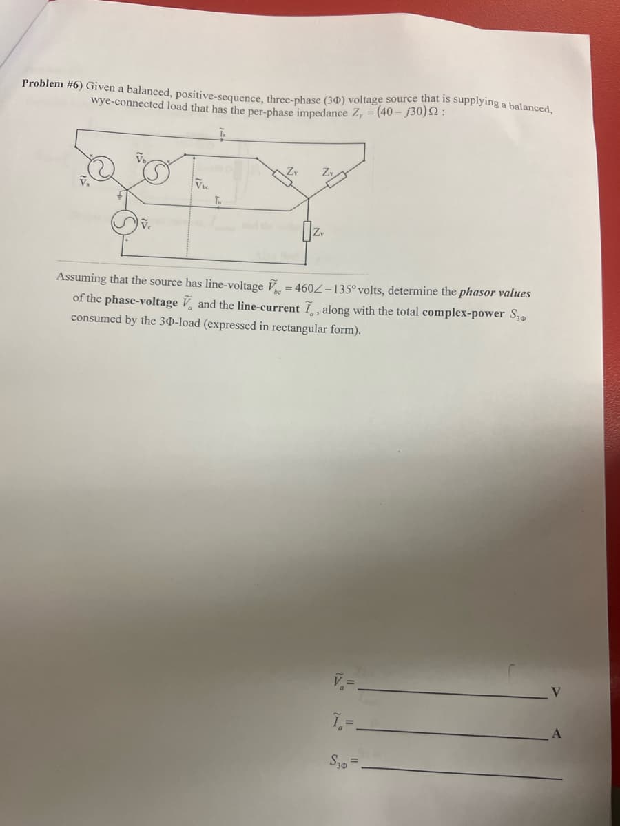 Problem #6) Given a balanced, positive-sequence, three-phase (30) voltage source that is supplying a balanced,
wye-connected load that has the per-phase impedance Zy = (40-j30) 2:
VELY
T.
Assuming that the source has line-voltage = 4602-135° volts, determine the phasor values
of the phase-voltage and the line-current I, along with the total complex-power S30
consumed by the 30-load (expressed in rectangular form).
Ĩ =
S30