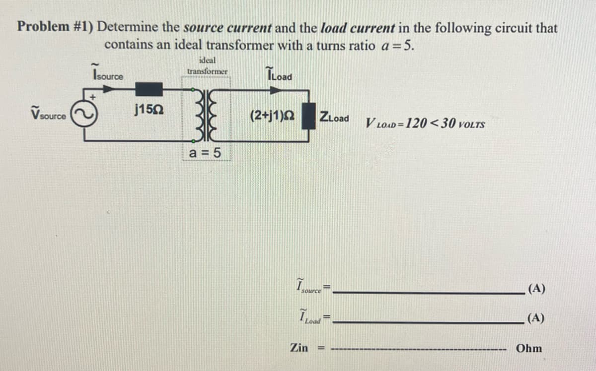 Problem #1) Determine the source current and the load current in the following circuit that
contains an ideal transformer with a turns ratio a = 5.
Isource
ILoad
V source
j150
ideal
transformer
a = 5
(2+j1)
ZLoad
I source
I Load
Zin
=
VLOAD=120<30 VOLTS
(A)
(A)
Ohm