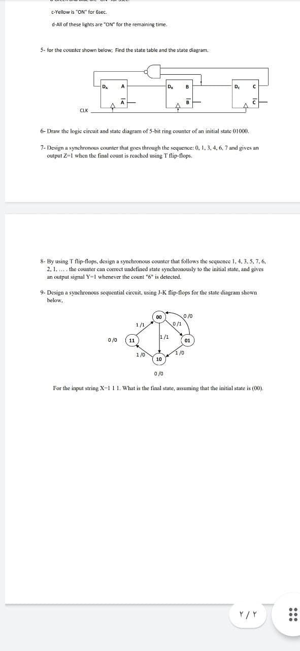 c-Yellow is "ON" for 6sec.
d-All of these lights are "ON" for the remaining time.
5- for the counter shown below; Find the state table and the state diagram.
DA
D.
수
CLK
6- Draw the logic circuit and state diagram of 5-bit ring counter of an initial state 01000.
7- Design a synchronous counter that goes through the sequence: 0, 1, 3, 4, 6, 7 and gives an
output Z-1 when the final count
reached using T flip-flops.
8- By using T flip-flops, design a synchronous counter that follows the sequence 1, 4, 3, 5, 7, 6,
2, 1. . the counter can correct undefined state synchronously to the initial state, and gives
an output signal Y=1 whenever the count "6" is detected.
9- Design a synchronous sequential circuit, using J-K flip-flops for the state diagram shown
below,
O /0
1/1
0/1
1/1
0 /0
11
01
1/0
1/0
10
0 /0
For the input string X-1 1 1. What is the final state, assuming that the initial state is (00).
:::
