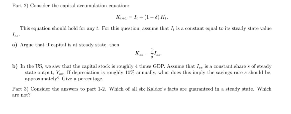 Part 2) Consider the capital accumulation equation:
K+1 = It + (1 – 6) Kį.
This equation should hold for any t. For this question, assume that I is a constant equal to its steady state value
Iss.
a) Argue that if capital is at steady state, then
Kss =
b) In the US, we saw that the capital stock is roughly 4 times GDP. Assume that Iss is a constant share s of steady
state output, Yss. If depreciation is roughly 10% annually, what does this imply the savings rate s should be,
approximately? Give a percentage.
Part 3) Consider the answers to part 1-2. Which of all six Kaldor's facts are guaranteed in a steady state. Which
are not?
