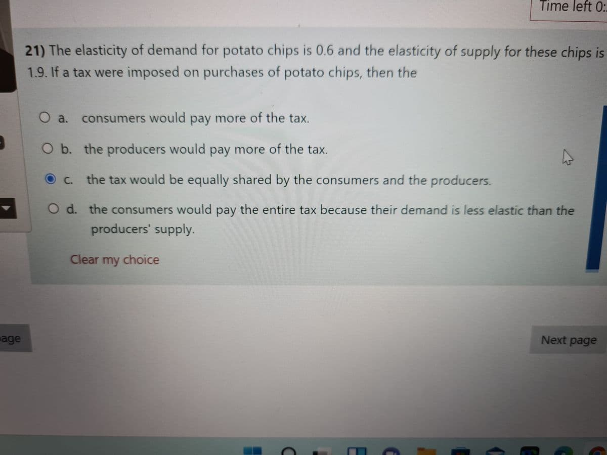 Time left 0:.
21) The elasticity of demand for potato chips is 0.6 and the elasticity of supply for these chips is
1.9. If a tax were imposed on purchases of potato chips, then the
O a.
consumers would pay more of the tax.
O b. the producers would pay more of the tax.
C.
the tax would be equally shared by the consumers and the producers.
O d. the consumers would pay the entire tax because their demand is less elastic than the
producers' supply.
Clear my choice
age
Next page

