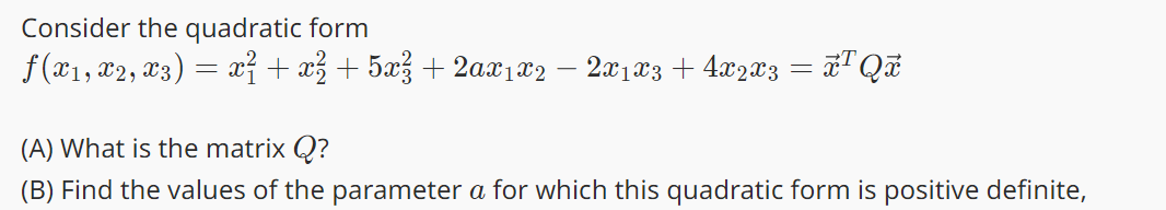 Consider the quadratic form
ƒ(x₁, x2, x3) = x² + x² + 5x² + 2ax1x2 − 2x1 x3 + 4x2x3 = x¹ Qx
(A) What is the matrix Q?
(B) Find the values of the parameter a for which this quadratic form is positive definite,