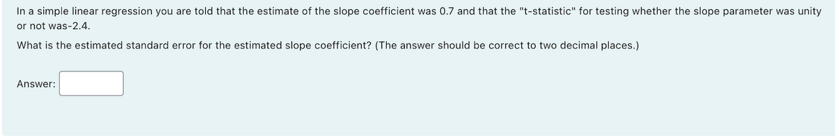 In a simple linear regression you are told that the estimate of the slope coefficient was 0.7 and that the "t-statistic" for testing whether the slope parameter was unity
or not was-2.4.
What is the estimated standard error for the estimated slope coefficient? (The answer should be correct to two decimal places.)
Answer:
