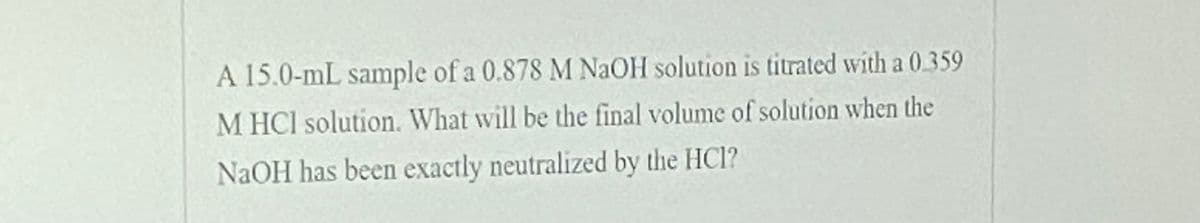 A 15.0-mL sample of a 0.878 M NAOH solution is titrated with a 0.359
M HCI solution. What will be the final volume of solution when the
NAOH has been exactly neutralized by the HCl?
