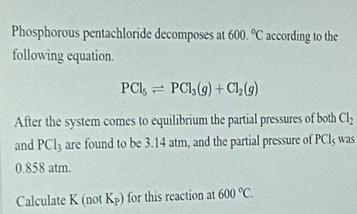 Phosphorous pentachloride decomposes at 600. °C according to the
following equation.
PCI, = PCl (g) + Cl,(g)
After the system comes to equilibrium the partial pressures of both Cl
and PCl; are found to be 3.14 atm, and the partial pressure of PCI5 was
0.858 atm.
Calculate K (not Kp) for this reaction at 600 °C.
