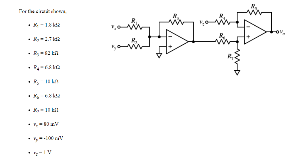 For the circuit shown,
• R = 1.8 kN
• R2 = 2.7 kN
R,
• R3 = 82 kN
R,
• R4 = 6.8 kN
• R3 = 10 kN
R6 = 6.8 k2
R7 = 10 kN
Vx = 80 mV
• Vy = -100 mV
• vz = 1 V
