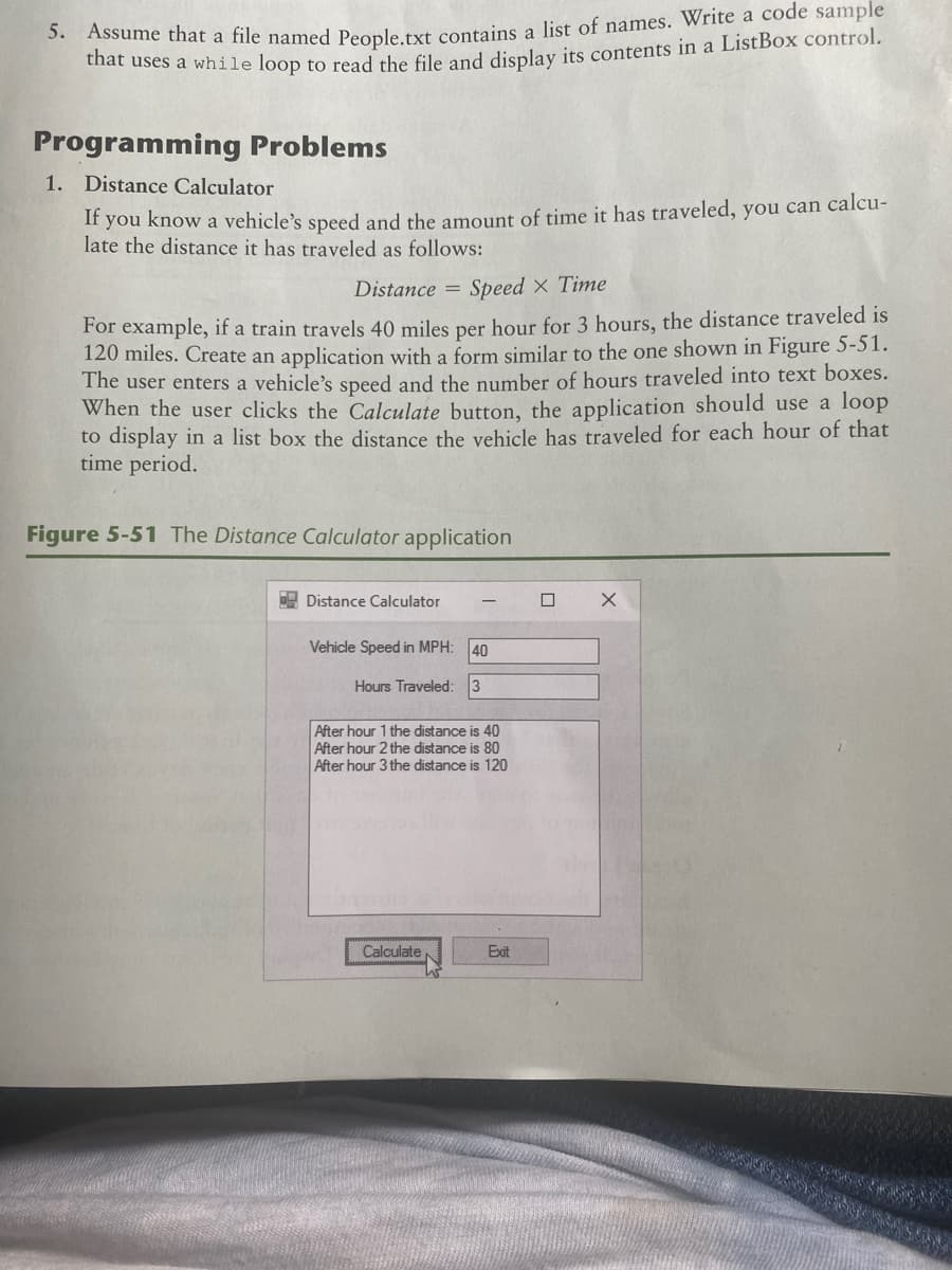 sume that a file named People txt contains a list of names. Write a code sample
at uses a while loop to read the file and display its contents in a ListBox control.
Programming Problems
1. Distance Calculator
If you know a vehicle's speed and the amount of time it has traveled, you can calcu-
late the distance it has traveled as follows:
Distance
Speed x Time
For example, if a train travels 40 miles per hour for 3 hours, the distance traveled is
120 miles. Create an application with a form similar to the one shown in Figure 5-51.
The user enters a vehicle's speed and the number of hours traveled into text boxes.
When the user clicks the Calculate button, the application should use a loop
to display in a list box the distance the vehicle has traveled for each hour of that
time period.
Figure 5-51 The Distance Calculator application
E Distance Calculator
Vehicle Speed in MPH:
40
Hours Traveled: 3
After hour 1 the distance is 40
After hour 2 the distance is 80
After hour 3 the distance is 120
Calculate,
Exit
