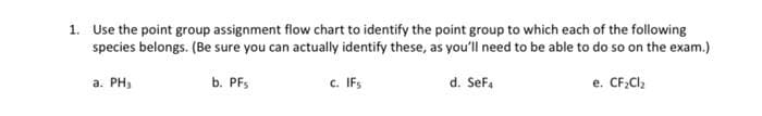 1. Use the point group assignment flow chart to identify the point group to which each of the following
species belongs. (Be sure you can actually identify these, as you'll need to be able to do so on the exam.)
a. PH₂
b. PFs
c. IFs
d. SeF4
e. CF₂Cl₂