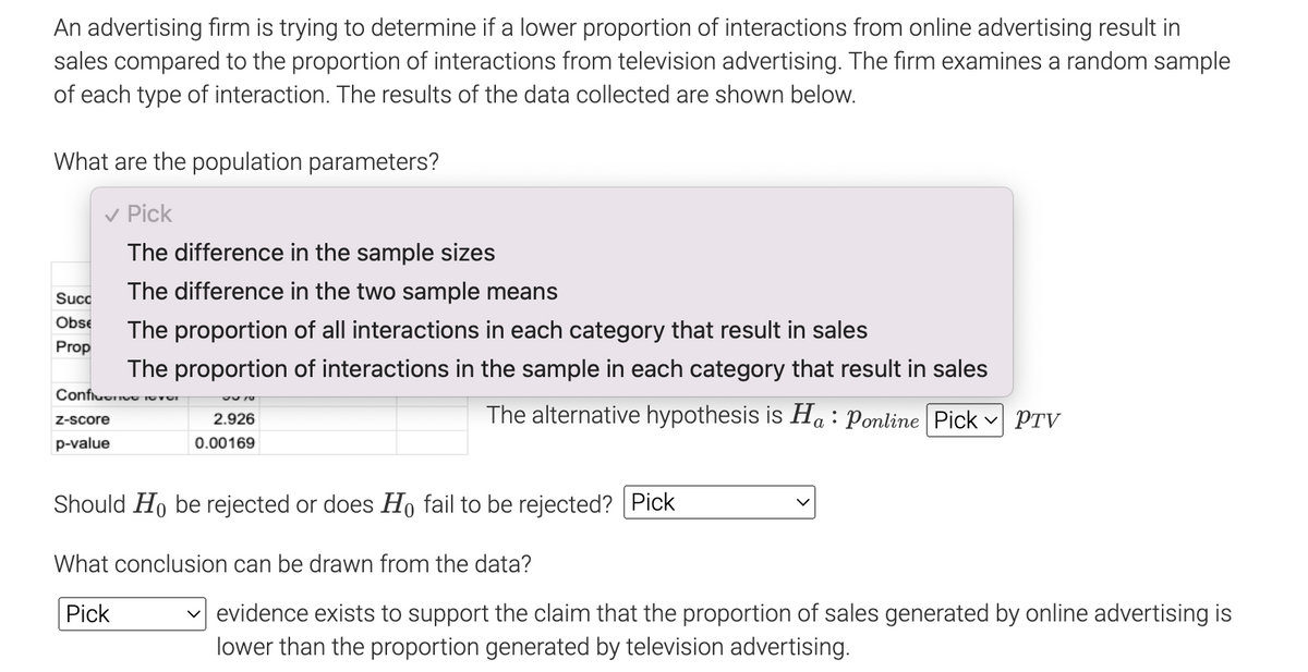 An advertising firm is trying to determine if a lower proportion of interactions from online advertising result in
sales compared to the proportion of interactions from television advertising. The firm examines a random sample
of each type of interaction. The results of the data collected are shown below.
What are the population parameters?
✓ Pick
The difference in the sample sizes
The difference in the two sample means
The proportion of all interactions in each category that result in sales
The proportion of interactions in the sample in each category that result in sales
Confluence 101
The alternative hypothesis is Ha: Ponline Pick
Succ
Obse
Prop
Z-score
p-value
370
2.926
0.00169
Should Ho be rejected or does Ho fail to be rejected? Pick
What conclusion can be drawn from the data?
Pick
PTV
✓evidence exists to support the claim that the proportion of sales generated by online advertising is
lower than the proportion generated by television advertising.