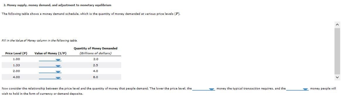 2. Money supply, money demand, and adjustment to monetary equilibrium
The following table shows a money demand schedule, which is the quantity of money demanded at various price levels (P).
Fill in the Value of Money column in the following table.
Quantity of Money Demanded
Price Level (P)
Value of Money (1/P)
(Billions of dollars)
1.00
2.0
1.33
2.5
4.0
2.00
4.00
8.0
Now consider the relationship between the price level and the quantity of money that people demand. The lower the price level, the
Y money the typical transaction requires, and the
y money people will
wish to hold in the form
currency or demand deposits.
