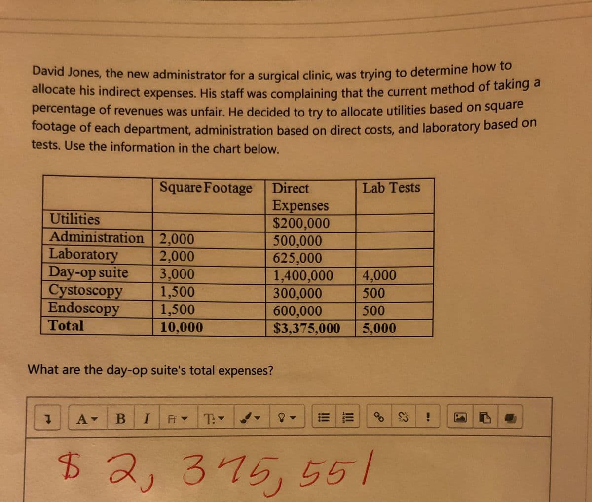 David Jones, the new administrator for a surgical clinic, was trying to determine how to
allocate his indirect expenses. His staff was complaining that the current method of taking a
percentage of revenues was unfair. He decided to try to allocate utilities based on square
footage of each department, administration based on direct costs, and laboratory based on
tests. Use the information in the chart below.
Square Footage
Direct
Lab Tests
Expenses
$200,000
500,000
625,000
1,400,000
300,000
600,000
$3,375,000
Utilities
Administration 2,000
Laboratory
Day-op suite
Cystoscopy
Endoscopy
2,000
3,000
1,500
1,500
10,000
4,000
500
500
Total
5,000
What are the day-op suite's total expenses?
A BI
Ff -
T:
$42, 375,551
ANM
!!!
