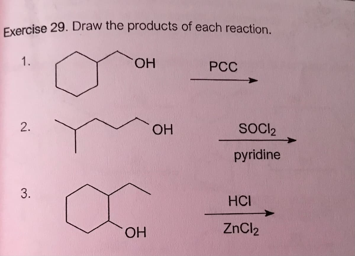 Exercise 29. Draw the products of each reaction.
1.
HO.
PCC
OH
SOCI2
pyridine
HCI
OH
ZnCl2
2.
3.
