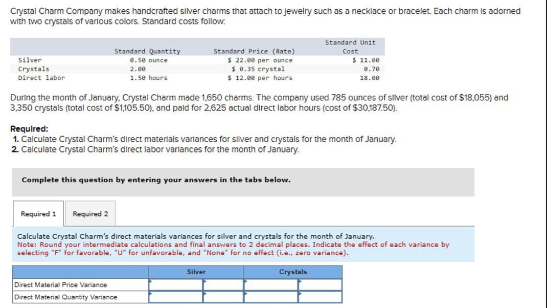 Crystal Charm Company makes handcrafted silver charms that attach to jewelry such as a necklace or bracelet. Each charm is adorned
with two crystals of various colors. Standard costs follow.
Silver
Crystals
Direct labor
Standard Quantity
0.50 ounce
2.00
1.50 hours
Standard Price (Rate)
$ 22.00 per ounce
$ 0.35 crystal
$ 12.00 per hours
Standard Unit
Cost
$ 11.00
0.70
18.00
During the month of January, Crystal Charm made 1,650 charms. The company used 785 ounces of silver (total cost of $18,055) and
3,350 crystals (total cost of $1,105.50), and paid for 2,625 actual direct labor hours (cost of $30,187.50).
Required:
1. Calculate Crystal Charm's direct materials variances for silver and crystals for the month of January.
2. Calculate Crystal Charm's direct labor variances for the month of January.
Complete this question by entering your answers in the tabs below.
Required 1 Required 2
Calculate Crystal Charm's direct materials variances for silver and crystals for the month of January.
Note: Round your intermediate calculations and final answers to 2 decimal places. Indicate the effect of each variance by
selecting "F" for favorable, "U" for unfavorable, and "None" for no effect (i.e., zero variance).
Direct Material Price Variance
Direct Material Quantity Variance
Silver
Crystals