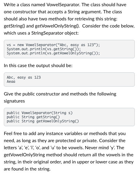 Write a class named VowelSeparator.
The class should have
one constructor that accepts a String argument. The class
should also have two methods for retrieving this string:
getString() and getVowelOnlyString(). Consider the code below,
which uses a StringSeparator object:
vs = new VowelSeparator("Abc, easy as 123");
System.out.println(vs.getString());
System.out.println(vs.getVowelOnlyString());
In this case the output should be:
Abc, easy as 123
Aeaa
Give the public constructor and methods the following
signatures
public VowelSeparator (String s)
public String getString()
public String getVowelOnlyString()
Feel free to add any instance variables or methods that you
need, as long as they are protected or private. Consider the
letters 'a', 'e', 'i', 'o', and 'u' to be vowels. Never mind 'y'. The
getVowelOnlyString method should return all the vowels in the
string, in their original order, and in upper or lower case as they
are found in the string.