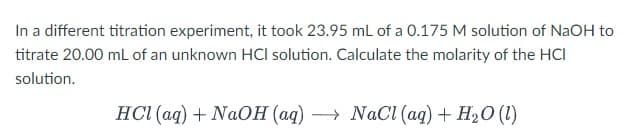 In a different titration experiment, it took 23.95 mL of a 0.175 M solution of NaOH to
titrate 20.00 mL of an unknown HCI solution. Calculate the molarity of the HCI
solution.
HCl(aq) + NaOH (aq) →→→ NaCl (aq) + H₂O (1)