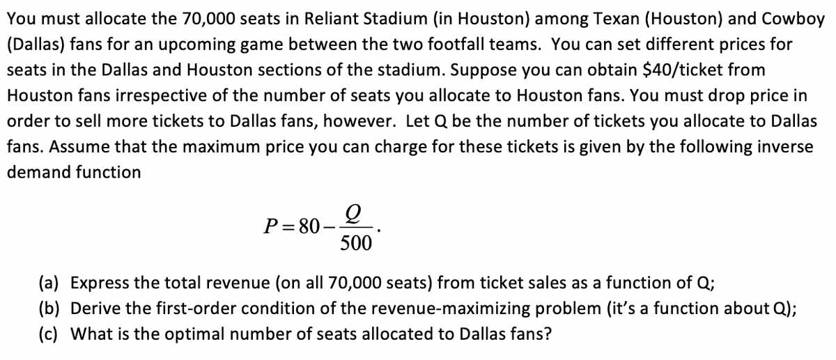 You must allocate the 70,000 seats in Reliant Stadium (in Houston) among Texan (Houston) and Cowboy
(Dallas) fans for an upcoming game between the two footfall teams. You can set different prices for
seats in the Dallas and Houston sections of the stadium. Suppose you can obtain $40/ticket from
Houston fans irrespective of the number of seats you allocate to Houston fans. You must drop price in
order to sell more tickets to Dallas fans, however. Let Q be the number of tickets you allocate to Dallas
fans. Assume that the maximum price you can charge for these tickets is given by the following inverse
demand function
P= 80
500
(a) Express the total revenue (on all 70,000 seats) from ticket sales as a function of Q;
(b) Derive the first-order condition of the revenue-maximizing problem (it's a function about Q);
(c) What is the optimal number of seats allocated to Dallas fans?
