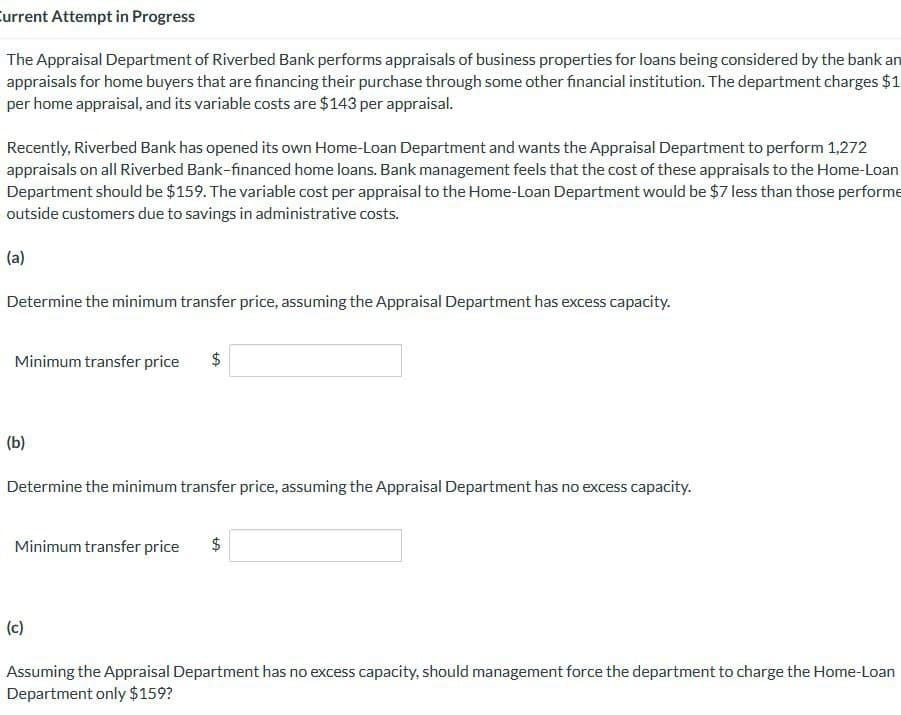 Current Attempt in Progress
The Appraisal Department of Riverbed Bank performs appraisals of business properties for loans being considered by the bank an
appraisals for home buyers that are financing their purchase through some other financial institution. The department charges $1
per home appraisal, and its variable costs are $143 per appraisal.
Recently, Riverbed Bank has opened its own Home-Loan Department and wants the Appraisal Department to perform 1,272
appraisals on all Riverbed Bank-financed home loans. Bank management feels that the cost of these appraisals to the Home-Loan
Department should be $159. The variable cost per appraisal to the Home-Loan Department would be $7 less than those performe
outside customers due to savings in administrative costs.
(a)
Determine the minimum transfer price, assuming the Appraisal Department has excess capacity.
Minimum transfer price
$
(b)
Determine the minimum transfer price, assuming the Appraisal Department has no excess capacity.
Minimum transfer price
$
(c)
Assuming the Appraisal Department has no excess capacity, should management force the department to charge the Home-Loan
Department only $159?