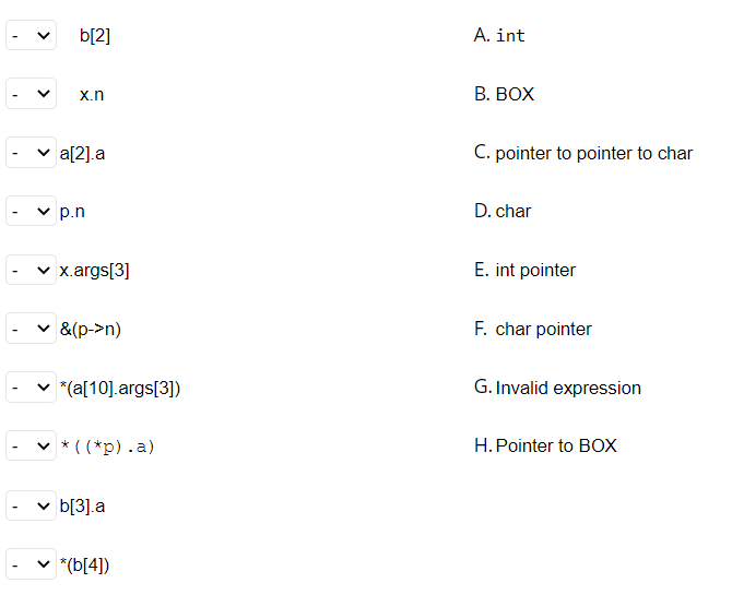 b[2]
A. int
X.n
В. ВОХ
v a[2].a
C. pointer to pointer to char
v p.n
D. char
v x.args[3]
E. int pointer
v &(p->n)
F. char pointer
v *(a[10].args[3])
G. Invalid expression
v * ( (*p).a)
H.Pointer to BOX
v b[3].a
*(b[4])
>
>
