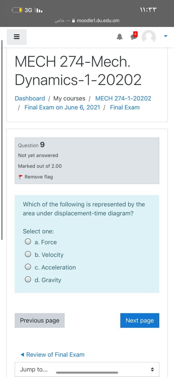O 3G l.
خاص
A moodle1.du.edu.om
МЕСH 274-Mech.
Dynamics-1-20202
Dashboard / My courses / MECH 274-1-20202
| Final Exam on June 6, 2021 / Final Exam
Question 9
Not yet answered
Marked out of 2.00
- Remove flag
Which of the following is represented by the
area under displacement-time diagram?
Select one:
O a. Force
O b. Velocity
O c. Acceleration
O d. Gravity
Previous page
Next page
Review of Final Exam
Jump to...

