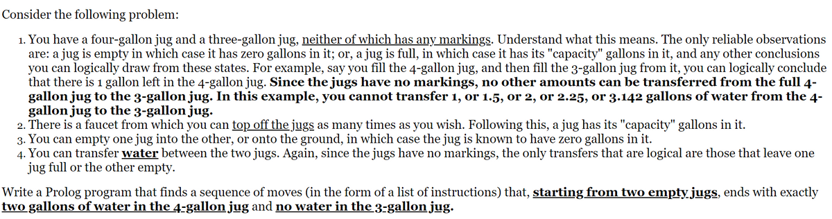 Consider the following problem:
1. You have a four-gallon jug and a three-gallon jug, neither of which has any markings. Understand what this means. The only reliable observations
are: a jug is empty in which case it has zero gallons in it; or, a jug is full, in which case it has its "capacity" gallons in it, and any other conclusions
you can logically draw from these states. For example, say you fill the 4-gallon jug, and then fill the 3-gallon jug from it, you can logically conclude
that there is 1 gallon left in the 4-gallon jug. Since the jugs have no markings, no other amounts can be transferred from the full 4-
gallon jug to the 3-gallon jug. In this example, you cannot transfer 1, or 1.5, or 2, or 2.25, or 3.142 gallons of water from the 4-
gallon jug to the 3-gallon jug.
2. There is a faucet from which you can top off the jugs as many times as you wish. Following this, a jug has its "capacity" gallons in it.
3. You can empty one jug into the other, or onto the ground, in which case the jug is known to have zero gallons in it.
4.
You can transfer water between the two jugs. Again, since the jugs have no markings, the only transfers that are logical are those that leave one
jug full or the other empty.
Write a Prolog program that finds a sequence of moves (in the form of a list of instructions) that, starting from two empty jugs, ends with exactly
two gallons of water in the 4-gallon jug and no water in the 3-gallon jug.