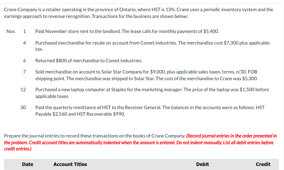 Crane Company is a retailer operating in the province of Ontario, where HST is 13%. Crane uses a periodic inventory system and the
earnings approach to revenue recognition. Transactions for the business are shown below:
Nov. 1 Paid November store rent to the landlord. The lease calls for monthly payments of $5,400.
4
Purchased merchandise for resale on account from Comet Industries. The merchandise cost $7,300 plus applicable
tax.
6
7
12
30
Returned $800 of merchandise to Comet Industries.
Sold merchandise on account to Solar Star Company for $9,000, plus applicable sales taxes, terms, n/30, FOB
shipping point. The merchandise was shipped to Solar Star. The cost of the merchandise to Crane was $5,300.
Purchased a new laptop computer at Staples for the marketing manager. The price of the laptop was $1,500 before
applicable taxes.
Paid the quarterly remittance of HST to the Receiver General. The balances in the accounts were as follows: HST
Payable $2,560 and HST Recoverable $990.
Prepare the journal entries to record these transactions on the books of Crane Company. (Record journal entries in the order presented in
the problem. Credit account titles are automatically indented when the amount is entered. Do not indent manually. List all debit entries before
credit entries.)
Date
Account Titles
Debit
Credit