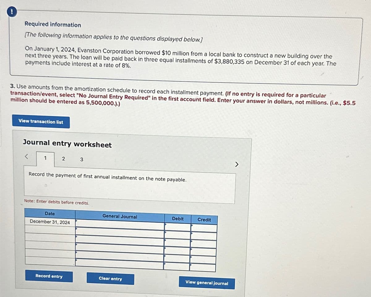 0
Required information
[The following information applies to the questions displayed below.]
On January 1, 2024, Evanston Corporation borrowed $10 million from a local bank to construct a new building over the
next three years. The loan will be paid back in three equal installments of $3,880,335 on December 31 of each year. The
payments include interest at a rate of 8%.
3. Use amounts from the amortization schedule to record each installment payment. (If no entry is required for a particular
transaction/event, select "No Journal Entry Required" in the first account field. Enter your answer in dollars, not millions. (i.e., $5.5
million should be entered as 5,500,000.).)
View transaction list
Journal entry worksheet
1
2
3
Record the payment of first annual installment on the note payable.
Note: Enter debits before credits.
Date
December 31, 2024
General Journal
Debit
Credit
Record entry
Clear entry
View general journal