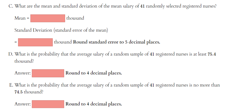 C. What are the mean and standard deviation of the mean salary of 41 randomly selected registered nurses?
Mean =
Standard Deviation (standard error of the mean)
=
thousand Round standard error to 5 decimal places.
D. What is the probability that the average salary of a random sample of 41 registered nurses is at least 75.4
thousand?
thousand
Answer:
Round to 4 decimal places.
E. What is the probability that the average salary of a random sample of 41 registered nurses is no more than
74.5 thousand?
Answer:
Round to 4 decimal places.