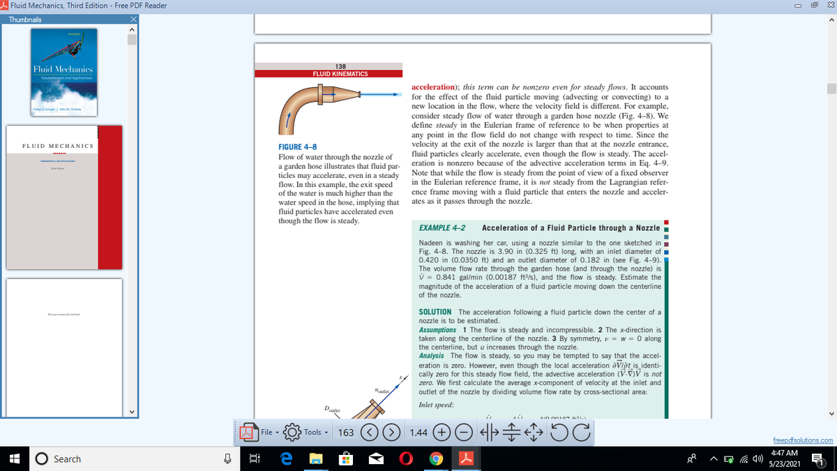 A Fluid Mechanics, Third Edition - Free PDF Reader
E3
Thumbnails
138
FLUID KINEMATICS
Fluid Mechanies
Fundamenteis and Applicationu
acceleration); this term can be nonzero even for steady flows. It accounts
for the effect of the fluid particle moving (advecting or convecting) to a
new location in the flow, where the velocity field is different. For example,
nunan A Çengel | John M. Cinbala
consider steady flow of water through a garden hose nozzle (Fig. 4-8). We
define steady in the Eulerian frame of reference to be when properties at
any point in the flow field do not change with respect to time. Since the
velocity at the exit of the nozzle is larger than that at the nozzle entrance,
fluid particles clearly accelerate, even though the flow is steady. The accel-
eration is nonzero because of the advective acceleration terms in Eq. 4-9.
FLUID MECHANICS
FIGURE 4-8
Flow of water through the nozzle of
a garden hose illustrates that fluid par- Note that while the flow is steady from the point of view of a fixed observer
ticles may accelerate, even in a steady
flow. In this example, the exit speed
of the water is much higher than the
water speed in the hose, implying that ates as it passes through the nozzle.
fluid particles have accelerated even
though the flow is steady.
in the Eulerian reference frame, it is not steady from the Lagrangian refer-
ence frame moving with a fluid particle that enters the nozzle and acceler-
EXAMPLE 4–2
Acceleration of a Fluid Particle through a Nozzle i
Nadeen is washing her car, using a nozzle similar to the one sketched ini
Fig. 4-8. The nozzle is 3.90 in (0.325 ft) long, with an inlet diameter of ▪
0.420 in (0.0350 ft) and an outlet diameter of 0.182 in (see Fig. 4-9).
The volume flow rate through the garden hose (and through the nozzle) is
V = 0.841 gal/min (0.00187 ft/s), and the flow is steady. Estimate the
magnitude of the acceleration of a fluid particle moving down the centerline
of the nozzle.
SOLUTION The acceleration following a fluid particle down the center of a
nozzle is to be estimated.
Assumptions 1 The flow is steady and incompressible. 2 The x-direction is
taken along the centerline of the nozzle. 3 By symmetry, v = w = 0 along
the centerline, but u increases through the nozzle.
Analysis The flow is steady, so you may be tempted to say that the accel-
eration is zero. However, even though the local acceleration aVlat is identi-
cally zero for this steady flow field, the advective acceleration (V.V)V is not
zero. We first calculate the average x-component of velocity at the inlet and
outlet of the nozzle by dividing volume flow rate by cross-sectional area:
Hudet
Inlet speed:
Doutet
<) (>
1.44 (+
=小中
A File -
Tools -
163
freepdfsolutions.com
O Search
4:47 AM
^ L )5/23/2021
