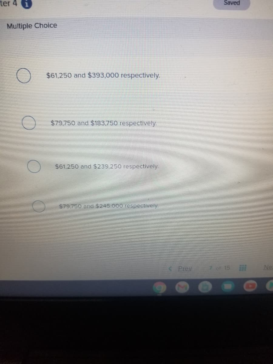 ter 4 i
Saved
Multiple Choice
$61,250 and $393,000 respectively.
$79,750 and $183.750 respectively.
$61.250 and $239.250 respectively.
$79.750 and $245.000 respectively
< Prev
7 OF 15
Ne
