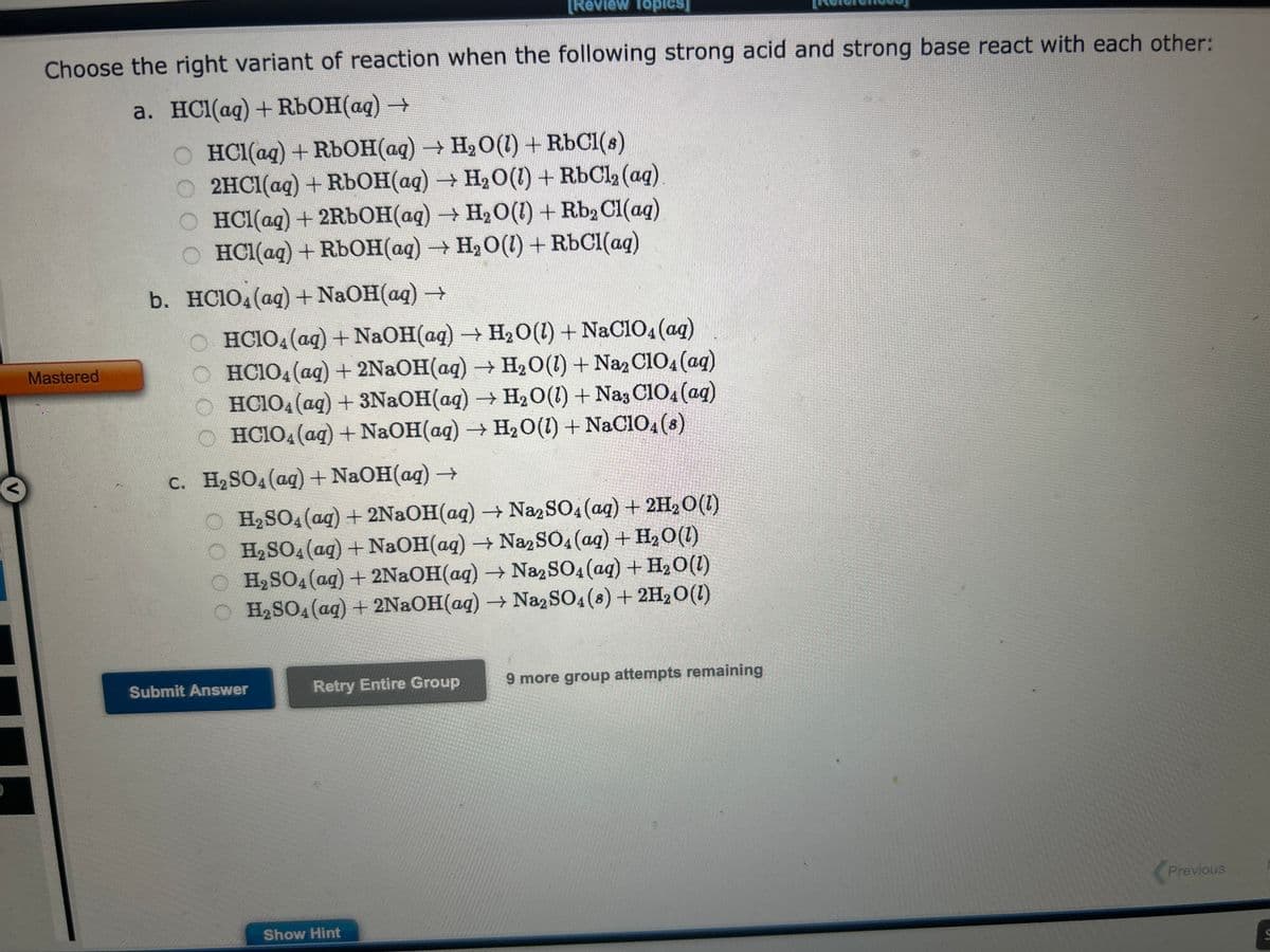 Choose the right variant of reaction when the following strong acid and strong base react with each other:
a. HCl(aq) + RbOH(aq) →
Mastered
OHCl(aq) + RbOH(aq) → H₂O(1) + RbCl(s)
O 2HCl(aq) + RbOH(aq) → H₂O(1) + RbCl₂ (aq)
O HCl(aq) + 2RbOH(aq) → H₂O(1) + Rb₂ Cl(aq)
O HCl(aq) + RbOH(aq) → H₂O(1) + RbCl(aq)
b. HC1O4 (aq) + NaOH(aq) →
[Review Topics]
OHCIO4 (aq) + NaOH(aq) → H₂O(l) + NaClO4 (aq)
OHC1O4 (aq) + 2NaOH(aq) → H₂O(1) + Na₂C1O4 (aq)
HC1O4 (aq) + 3NaOH(aq) → H₂O(l) + Na3 C1O4 (aq)
OHCIO4 (aq) + NaOH(aq) → H₂O(l) + NaClO4 (8)
c. H₂SO4 (aq) + NaOH(aq) →
H₂SO4 (aq) + 2NaOH(aq) → Na2SO4 (aq) + 2H₂O(1)
O H₂SO4 (aq) + NaOH(aq) → Na2SO4 (aq) + H₂O(l)
O H₂SO4 (aq) + 2NaOH(aq) → Na2SO4 (aq) + H₂O(l)
H₂SO4 (aq) + 2NaOH(aq) → Na2SO4 (8) + 2H₂O(1)
Submit Answer
Retry Entire Group
Show Hint
9 more group attempts remaining
Previous
S