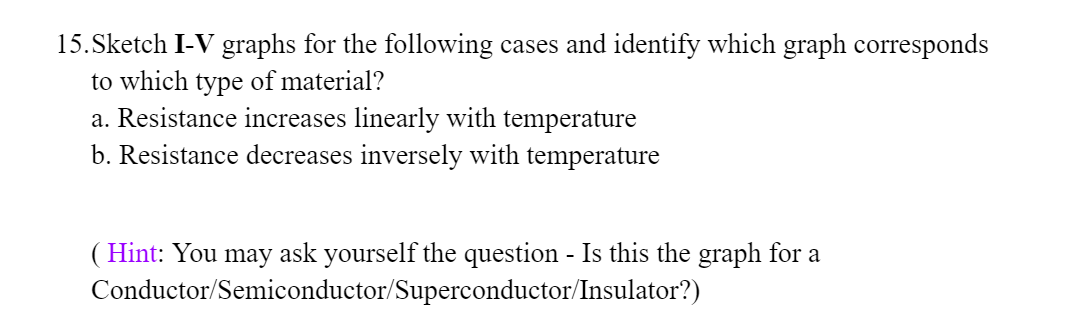 15.Sketch I-V graphs for the following cases and identify which graph corresponds
to which type of material?
a. Resistance increases linearly with temperature
b. Resistance decreases inversely with temperature
( Hint: You may ask yourself the question - Is this the graph for a
Conductor/Semiconductor/Superconductor/Insulator?)
