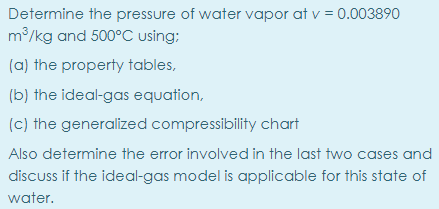 Determine the pressure of water vapor at v = 0.003890
m /kg and 500°C using;
(a) the property tables,
(b) the ideal-gas equation,
(c) the generalized compressibility chart
Also determine the error involved in the last two cases and
discuss if the ideal-gas model is applicable for this state of
water.
