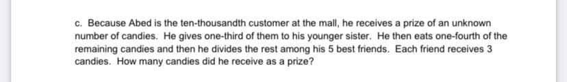 c. Because Abed is the ten-thousandth customer at the mall, he receives a prize of an unknown
number of candies. He gives one-third of them to his younger sister. He then eats one-fourth of the
remaining candies and then he divides the rest among his 5 best friends. Each friend receives 3
candies. How many candies did he receive as a prize?
