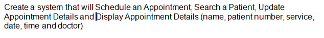 Create a system that will Schedule an Appointment, Search a Patient, Update
Appointment Details and Display Appointment Details (name, patient number, service,
date, time and doctor)
