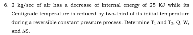 6. 2 kg/sec of air has a decrease of internal energy of 25 KJ while its
Centigrade temperature is reduced by two-third of its initial temperature
during a reversible constant pressure process. Determine Ti and T2, Q, W,
and AS.
