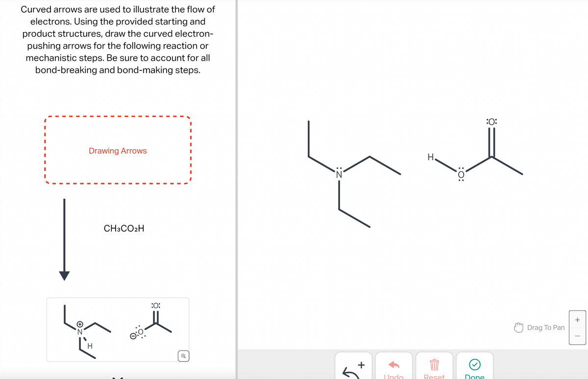 Curved arrows are used to illustrate the flow of
electrons. Using the provided starting and
product structures, draw the curved electron-
pushing arrows for the following reaction or
mechanistic steps. Be sure to account for all
bond-breaking and bond-making steps.
I
I
'N
Drawing Arrows
H
CH3CO2H
:0:
+
Undo
H.
Reset
:O:
Done
:0:
Drag To Pan
+