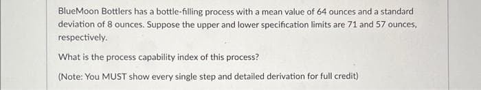 BlueMoon Bottlers has a bottle-filling process with a mean value of 64 ounces and a standard
deviation of 8 ounces. Suppose the upper and lower specification limits are 71 and 57 ounces,
respectively.
What is the process capability index of this process?
(Note: You MUST show every single step and detailed derivation for full credit)