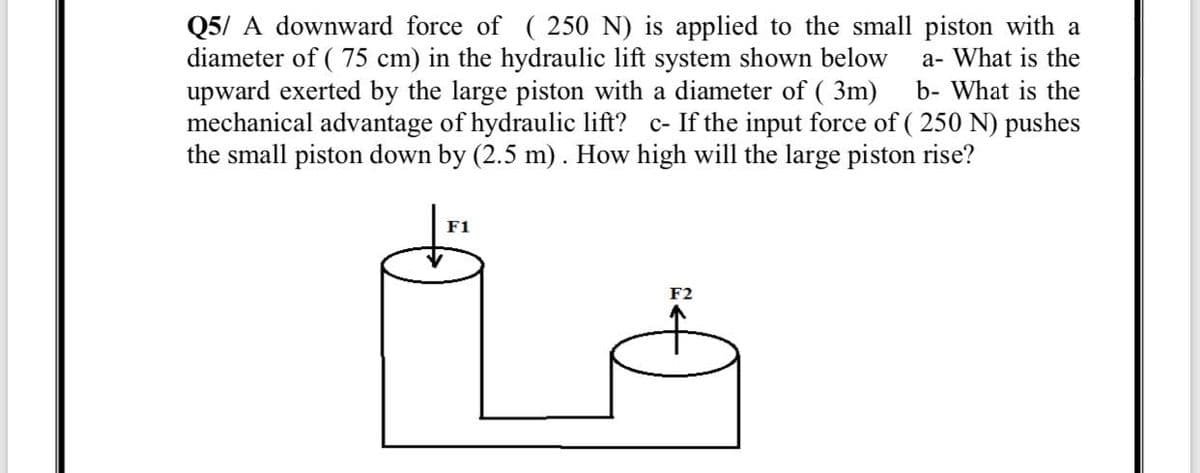 Q5/ A downward force of ( 250 N) is applied to the small piston with a
diameter of ( 75 cm) in the hydraulic lift system shown below
upward exerted by the large piston with a diameter of ( 3m)
mechanical advantage of hydraulic lift? c- If the input force of ( 250 N) pushes
the small piston down by (2.5 m). How high will the large piston rise?
a- What is the
b- What is the
F1
F2
