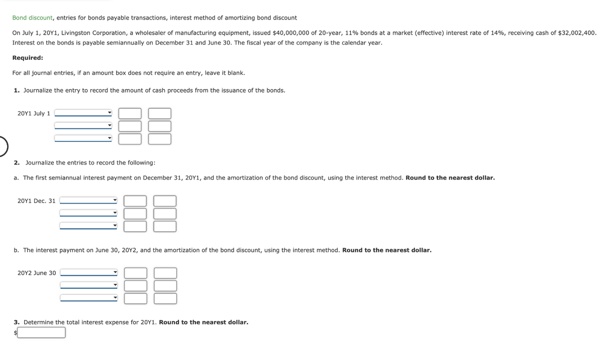 Bond discount, entries for bonds payable transactions, interest method of amortizing bond discount
On July 1, 20Y1, Livingston Corporation, a wholesaler of manufacturing equipment, issued $40,000,000 of 20-year, 11% bonds at a market (effective) interest rate of 14%, receiving cash of $32,002,400.
Interest on the bonds is payable semiannually on December 31 and June 30. The fiscal year of the company is the calendar year.
Required:
For all journal entries, if an amount box does not require an entry, leave it blank.
1. Journalize the entry to record the amount of cash proceeds from the issuance of the bonds.
20Y1 July 1
2. Journalize the entries to record the following:
a. The first semiannual interest payment on December 31, 20Y1, and the amortization of the bond discount, using the interest method. Round to the nearest dollar.
20Y1 Dec. 31
b. The interest payment on June 30, 20Y2, and the amortization of the bond discount, using the interest method. Round to the nearest dollar.
20Y2 June 30
3. Determine the total interest expense for 20Y1. Round to the nearest dollar.